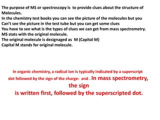 The purpose of MS or spectroscopy is to provide clues about the structure of
Molecules.
In the chemistry test books you can see the picture of the molecules but you
Can’t see the picture in the test tube but you can get some clues
You have to see what is the types of clues we can get from mass spectrometry.
MS stats with the original molecule.
The original molecule is designaged as M (Capital M)
Capital M stands for original molecule.
In organic chemistry, a radical ion is typically indicated by a superscript
dot followed by the sign of the charge: and . In mass spectrometry,
the sign
is written first, followed by the superscripted dot.
 