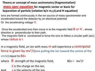 Ions are formed continuously in the ion source of mass spectrometer and
accelerated toward the detector by an electrical potential
Or the accelerating voltage V.
Once the accelerated ions then move in to the magnetic field B or H , whose
direction is perpendicular to their path.
The magnetic field is constrained to force the ions to follow a circular path (arc)
whose radius is r.
In a magnetic field, an ion with mass m will experience a centripetal
force is given by mv2/r(one pulling the ion toward the centre of the
circle) equal to Bzv
where B strength of the magnetic field, BZv = mv2/r
z is the charge on the ion,
Theory or concept of mass sectrometry (fragmentation)
mass spec equation for magnetic sector or basis for
Separation of particle (relation b/n m,r,V,and H equation)
 