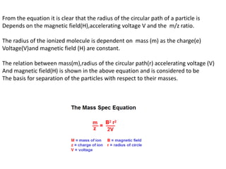 From the equation it is clear that the radius of the circular path of a particle is
Depends on the magnetic field(H),accelerating voltage V and the m/z ratio.
The radius of the ionized molecule is dependent on mass (m) as the charge(e)
Voltage(V)and magnetic field (H) are constant.
The relation between mass(m),radius of the circular path(r) accelerating voltage (V)
And magnetic field(H) is shown in the above equation and is considered to be
The basis for separation of the particles with respect to their masses.
 