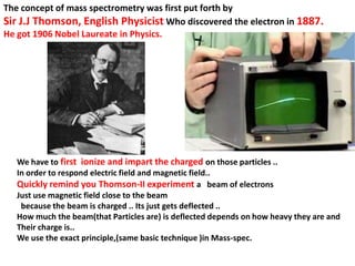 The concept of mass spectrometry was first put forth by
Sir J.J Thomson, English Physicist Who discovered the electron in 1887.
He got 1906 Nobel Laureate in Physics.
We have to first ionize and impart the charged on those particles ..
In order to respond electric field and magnetic field..
Quickly remind you Thomson-II experiment a beam of electrons
Just use magnetic field close to the beam
because the beam is charged .. Its just gets deflected ..
How much the beam(that Particles are) is deflected depends on how heavy they are and
Their charge is..
We use the exact principle,(same basic technique )in Mass-spec.
 