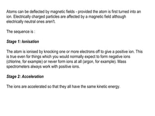 Atoms can be deflected by magnetic fields - provided the atom is first turned into an
ion. Electrically charged particles are affected by a magnetic field although
electrically neutral ones aren't.
The sequence is :
Stage 1: Ionisation
The atom is ionised by knocking one or more electrons off to give a positive ion. This
is true even for things which you would normally expect to form negative ions
(chlorine, for example) or never form ions at all (argon, for example). Mass
spectrometers always work with positive ions.
Stage 2: Acceleration
The ions are accelerated so that they all have the same kinetic energy.
 