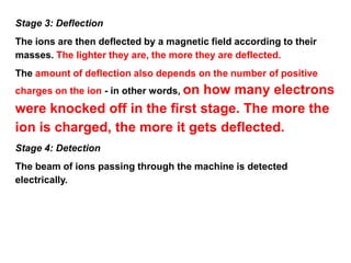 Stage 3: Deflection
The ions are then deflected by a magnetic field according to their
masses. The lighter they are, the more they are deflected.
The amount of deflection also depends on the number of positive
charges on the ion - in other words, on how many electrons
were knocked off in the first stage. The more the
ion is charged, the more it gets deflected.
Stage 4: Detection
The beam of ions passing through the machine is detected
electrically.
 