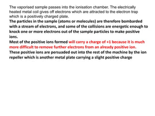 The vaporised sample passes into the ionisation chamber. The electrically
heated metal coil gives off electrons which are attracted to the electron trap
which is a positively charged plate.
The particles in the sample (atoms or molecules) are therefore bombarded
with a stream of electrons, and some of the collisions are energetic enough to
knock one or more electrons out of the sample particles to make positive
ions.
Most of the positive ions formed will carry a charge of +1 because it is much
more difficult to remove further electrons from an already positive ion.
These positive ions are persuaded out into the rest of the machine by the ion
repeller which is another metal plate carrying a slight positive charge
 