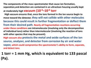 The components of the mass spectrometer that cause ion formation,
separation,and detection are contained in an ultraclean housing usually kept
at moderately high vacuum (10-3–10-6 torr
High vacuum ensures that, once the ions formed in the ion source begin to
move toward the detector, they will not collide with other molecules
because this could result in further fragmentation or deflect them
from their desired path. Nearly all fragmentation reactions occurring
under these conditions are intramolecular (involving only the decomposition
of individual ions) rather than intermolecular (involving the reaction of ions
with other species that may be present).
High vacuum also protects the metal and oxide surfaces of the ion
source, analyzer, and detector from corrosion by air and water
vapor, which could compromise the spectrometer’s ability to form, separate,
and detect ions.
1 torr = 1 mm Hg, which is equivalent to 133 pascal
(Pa).
 