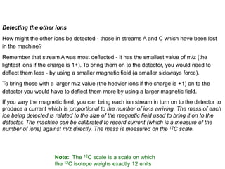 Detecting the other ions
How might the other ions be detected - those in streams A and C which have been lost
in the machine?
Remember that stream A was most deflected - it has the smallest value of m/z (the
lightest ions if the charge is 1+). To bring them on to the detector, you would need to
deflect them less - by using a smaller magnetic field (a smaller sideways force).
To bring those with a larger m/z value (the heavier ions if the charge is +1) on to the
detector you would have to deflect them more by using a larger magnetic field.
If you vary the magnetic field, you can bring each ion stream in turn on to the detector to
produce a current which is proportional to the number of ions arriving. The mass of each
ion being detected is related to the size of the magnetic field used to bring it on to the
detector. The machine can be calibrated to record current (which is a measure of the
number of ions) against m/z directly. The mass is measured on the 12C scale.
Note: The 12C scale is a scale on which
the 12C isotope weighs exactly 12 units
 