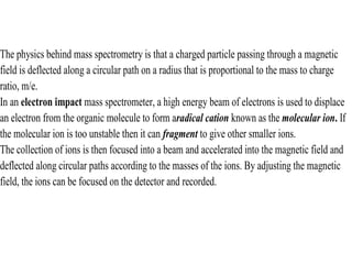 The physics behind mass spectrometry is that a charged particle passing through a magnetic
field is deflected along a circular path on a radius that is proportional to the mass to charge
ratio, m/e.
In an electron impact mass spectrometer, a high energy beam of electrons is used to displace
an electron from the organic molecule to form aradical cation known as the molecular ion. If
the molecular ion is too unstable then it can fragment to give other smaller ions.
The collection of ions is then focused into a beam and accelerated into the magnetic field and
deflected along circular paths according to the masses of the ions. By adjusting the magnetic
field, the ions can be focused on the detector and recorded.
 