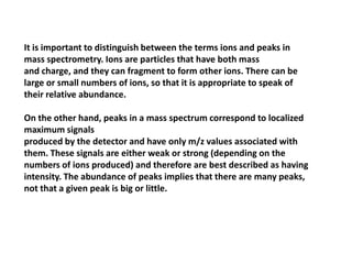 It is important to distinguish between the terms ions and peaks in
mass spectrometry. Ions are particles that have both mass
and charge, and they can fragment to form other ions. There can be
large or small numbers of ions, so that it is appropriate to speak of
their relative abundance.
On the other hand, peaks in a mass spectrum correspond to localized
maximum signals
produced by the detector and have only m/z values associated with
them. These signals are either weak or strong (depending on the
numbers of ions produced) and therefore are best described as having
intensity. The abundance of peaks implies that there are many peaks,
not that a given peak is big or little.
 