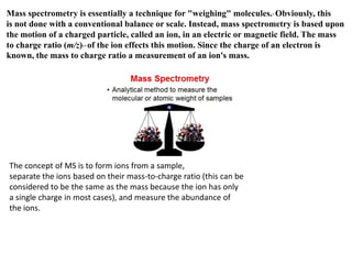 Mass spectrometry is essentially a technique for "weighing" molecules.* Obviously, this
is not done with a conventional balance or scale. Instead, mass spectrometry is based upon
the motion of a charged particle, called an ion, in an electric or magnetic field. The mass
to charge ratio (m/z)** of the ion effects this motion. Since the charge of an electron is
known, the mass to charge ratio a measurement of an ion's mass.
The concept of MS is to form ions from a sample,
separate the ions based on their mass-to-charge ratio (this can be
considered to be the same as the mass because the ion has only
a single charge in most cases), and measure the abundance of
the ions.
 