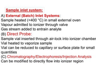 A) External (Batch) Inlet Systems:
Sample heated (<400 °C) in small external oven
Vapour admitted to ionizer through valve
Gas stream added to entrain analyte
(B) Direct Probe:
Sample vial inserted through air-lock into ionizer chamber
Vial heated to vaporize sample
Vial can be reduced to capillary or surface plate for small
quantities
(C) Chromatography/Electrophoresis/Injection Analysis
Can be modified to directly flow into ionizer region
Sample inlet system:
 
