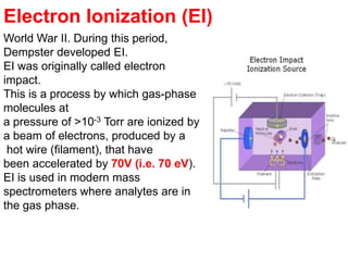 World War II. During this period,
Dempster developed EI.
EI was originally called electron
impact.
This is a process by which gas-phase
molecules at
a pressure of >10-3 Torr are ionized by
a beam of electrons, produced by a
hot wire (filament), that have
been accelerated by 70V (i.e. 70 eV).
EI is used in modern mass
spectrometers where analytes are in
the gas phase.
Electron Ionization (EI)
 