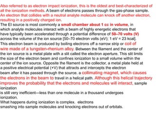 Also referred to as electron impact ionization, this is the oldest and best-characterized of
all the ionization methods. A beam of electrons passes through the gas-phase sample.
An electron that collides with a neutral analyte molecule can knock off another electron,
resulting in a positively charged ion.
The EI source is most commonly a small chamber about 1 cc in volume, in
which analyte molecules interact with a beam of highly energetic electrons that
have typically been accelerated through a potential difference of 50–70 volts (V)
across the volume of the ion source [50–70 electron volts (eV); 1 eV = 23 kcal].
This electron beam is produced by boiling electrons off a narrow strip or coil of
wire made of a tungsten-rhenium alloy. Between the filament and the center of
the ion source is a metal plate with a slit called the electron aperture. This slit limits
the size of the electron beam and confines ionization to a small volume within the
center of the ion source. Opposite the filament is the collector, a metal plate held at
a positive electrical potential (+V) that attracts and intercepts the electron
beam after it has passed through the source. a collimating magnet, which causes
the electrons in the beam to travel in a helical path. Although this helical trajectory
improves the probability that the electrons and molecules will interact, sample
ionization
is still very inefficient—less than one molecule in a thousand undergoes
ionization.
What happens during ionization is complex. electrons
smashing into sample molecules and knocking electrons out of orbitals.
 