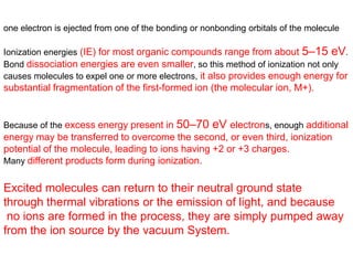 one electron is ejected from one of the bonding or nonbonding orbitals of the molecule
Ionization energies (IE) for most organic compounds range from about 5–15 eV.
Bond dissociation energies are even smaller, so this method of ionization not only
causes molecules to expel one or more electrons, it also provides enough energy for
substantial fragmentation of the first-formed ion (the molecular ion, M+).
Because of the excess energy present in 50–70 eV electrons, enough additional
energy may be transferred to overcome the second, or even third, ionization
potential of the molecule, leading to ions having +2 or +3 charges.
Many different products form during ionization.
Excited molecules can return to their neutral ground state
through thermal vibrations or the emission of light, and because
no ions are formed in the process, they are simply pumped away
from the ion source by the vacuum System.
 