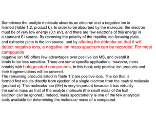 Sometimes the analyte molecule absorbs an electron and a negative ion is
formed (Table 1.2, product b). In order to be absorbed by the molecule, the electron
must be of very low energy (0.1 eV), and there are few electrons of this energy in
a standard EI source. By reversing the polarity of the repeller, ion focusing plate,
and extractor plate in the ion source, and by altering the detector so that it will
detect negative ions, a negative ion mass spectrum can be recorded. For most
compounds
negative ion MS offers few advantages over positive ion MS, and overall it
tends to be less sensitive. There are some specific applications, however, most
notably with halogenated compounds. In this book only positive ion products and
their fragmentations will be covered.
The remaining products listed in Table 1.2 are positive ions. The ion that is
formed first results directly from ejection of a single electron from the neutral molecule
(product c). This molecular ion (M+) is very important because it has virtually
the same mass as that of the analyte molecule (the small mass of the lost
electron can be ignored). Indeed, mass spectrometry is one of the few analytical
tools available for determining the molecular mass of a compound.
 