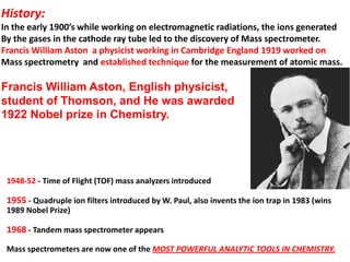 History:
In the early 1900’s while working on electromagnetic radiations, the ions generated
By the gases in the cathode ray tube led to the discovery of Mass spectrometer.
Francis William Aston a physicist working in Cambridge England 1919 worked on
Mass spectrometry and established technique for the measurement of atomic mass.
Francis William Aston, English physicist,
student of Thomson, and He was awarded
1922 Nobel prize in Chemistry.
1948-52 - Time of Flight (TOF) mass analyzers introduced
1955 - Quadruple ion filters introduced by W. Paul, also invents the ion trap in 1983 (wins
1989 Nobel Prize)
1968 - Tandem mass spectrometer appears
Mass spectrometers are now one of the MOST POWERFUL ANALYTIC TOOLS IN CHEMISTRY.
 
