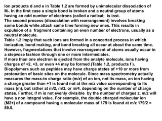 Ion products d and e in Table 1.2 are formed by unimolecular dissociation of
M+. In the first case a single bond is broken and a neutral group of atoms
having an odd number of electrons (called a radical; is lost.
The second process (dissociation with rearrangement) involves breaking
some bonds while attach same time forming new ones. This results in
expulsion of a fragment containing an even number of electrons, usually as a
neutral molecule.
Table 1.2 imply that such ions are formed in a concerted process in which
ionization, bond making, and bond breaking all occur at about the same time.
However, fragmentations that involve rearrangement of atoms usually occur in
a stepwise fashion through one or more intermediates.
If more than one electron is ejected from the analyte molecule, ions having
charges of +2, +3, or even +4 may be formed (Table 1.2, products f ).
Biopolymers such as peptides may have charge states of +10 or more from
protonation of basic sites on the molecule. Since mass spectrometry actually
measures the mass-to charge ratio (m/z) of an ion, not its mass, an ion having
a charge greater than +1 is found not at the m/z value corresponding to its
mass (m), but rather at m/2, m/3, or m/4, depending on the number of charge
states. Further, if m is not evenly divisible by the number of charges z, m/z will
have a non integral value. For example, the double charged molecular ion
(M2+) of a compound having a molecular mass of 179 is found at m/z 179/2 =
89.5.
 