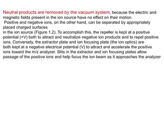 Neutral products are removed by the vacuum system, because the electric and
magnetic fields present in the ion source have no effect on their motion.
Positive and negative ions, on the other hand, can be separated by appropriately
placed charged surfaces
in the ion source (Figure 1.2). To accomplish this, the repeller is kept at a positive
potential (+V) both to attract and neutralize negative ion products and to repel positive
ions. Conversely, the extractor plate and ion focusing plate (the ion optics) are
both kept at a negative electrical potential (V) to attract and accelerate the positive
ions toward the m/z analyzer. Slits in the extractor and ion focusing plates allow
passage of the positive ions and help focus the ion beam as it approaches the analyzer
 