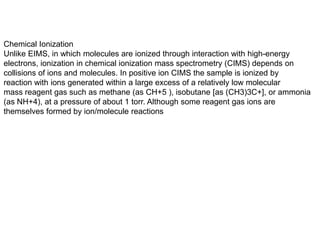 Chemical Ionization
Unlike EIMS, in which molecules are ionized through interaction with high-energy
electrons, ionization in chemical ionization mass spectrometry (CIMS) depends on
collisions of ions and molecules. In positive ion CIMS the sample is ionized by
reaction with ions generated within a large excess of a relatively low molecular
mass reagent gas such as methane (as CH+5 ), isobutane [as (CH3)3C+], or ammonia
(as NH+4), at a pressure of about 1 torr. Although some reagent gas ions are
themselves formed by ion/molecule reactions
 