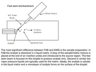 Fast atom bombardment:
The most significant difference between FAB and SIMS is the sample preparation. In
FAB the analyte is dissolved in a liquid matrix. A drop of the sample/matrix mixture is
placed at the end of an insertion probe and introduced to the source region. The fast
atom beam is focused on this droplet to produce analyte ions. Glycerol or similar low
vapor pressure liquids are typically used for the matrix. Ideally, the analyte is soluble
in the liquid matrix and a monolayer of analyte forms on the surface of the droplet
 