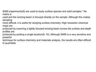 SIMS experiments(8) are used to study surface species and solid samples.* No
matrix is
used and the ionizing beam is focused directly on the sample. Although this makes
sampling
more difficult, it is useful for studying surface chemistry. High resolution chemical
maps are
produced by scanning a tightly focused ionizing beam across the surface and depth
profiles are
produced by probing a single location(9, 10). Although SIMS is a very sensitive and
powerful
technique for surface chemistry and materials analysis, the results are often difficult
to quantitate
 