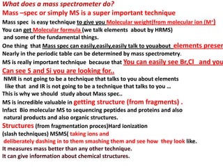 What does a mass spectrometer do?
Mass –spec or simply MS is a super important technique
Mass spec is easy technique to give you Molecular weight(from molecular ion (M+)
You can get Molecular formula (we talk elements about by HRMS)
and some of the fundamental things.
One thing that Mass spec can easily,easily,easily talk to youabout elements presen
Nearly in the periodic table can be determined by mass spectrometry.
MS is really important technique because that You can easily see Br,Cl and you
Can see S and Si you are looking for..
NMR is not going to be a technique that talks to you about elements
like that and IR is not going to be a technique that talks to you …
This is why we should study about Mass spec..
MS is incredible valuable in getting structure (from fragments) .
Infact Bio molecular MS to sequencing peptides and proteins and also
natural products and also organic structures.
Structures (from fragmentation proces)Hard ionization
(slash techniques) MSMS( taking ions and
deliberately dashing in to them smashing them and see how they look like.
It measures mass better than any other technique.
It can give information about chemical structures.
 