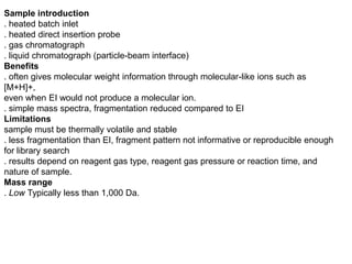 Sample introduction
. heated batch inlet
. heated direct insertion probe
. gas chromatograph
. liquid chromatograph (particle-beam interface)
Benefits
. often gives molecular weight information through molecular-like ions such as
[M+H]+,
even when EI would not produce a molecular ion.
. simple mass spectra, fragmentation reduced compared to EI
Limitations
sample must be thermally volatile and stable
. less fragmentation than EI, fragment pattern not informative or reproducible enough
for library search
. results depend on reagent gas type, reagent gas pressure or reaction time, and
nature of sample.
Mass range
. Low Typically less than 1,000 Da.
 