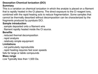 Desorption Chemical Ionization (DCI)
Summary
This is a variation on chemical ionization in which the analyte is placed on a filament
that is rapidly heated in the CI plasma. The direct exposure to the CI reagent ions,
combined with the rapid heating acts to reduce fragmentation. Some samples that
cannot be thermally desorbed without decomposition can be characterized by the
fragments produced by pyrolysis DCI.
Sample introduction
. sample deposited onto a filament wire
. filament rapidly heated inside the CI source.
Benefits
. reduced thermal decomposition
. rapid analysis
. relatively simple equipment
Limitations
. not particularly reproducible
. rapid heating requires fast scan speeds
fails for large or labile compounds
Mass range
Low Typically less than 1,500 Da.
 