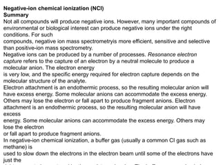 Negative-ion chemical ionization (NCI)
Summary
Not all compounds will produce negative ions. However, many important compounds of
environmental or biological interest can produce negative ions under the right
conditions. For such
compounds, negative ion mass spectrometryis more efficient, sensitive and selective
than positive-ion mass spectrometry.
Negative ions can be produced by a number of processes. Resonance electron
capture refers to the capture of an electron by a neutral molecule to produce a
molecular anion. The electron energy
is very low, and the specific energy required for electron capture depends on the
molecular structure of the analyte.
Electron attachment is an endothermic process, so the resulting molecular anion will
have excess energy. Some molecular anions can accommodate the excess energy.
Others may lose the electron or fall apart to produce fragment anions. Electron
attachment is an endothermic process, so the resulting molecular anion will have
excess
energy. Some molecular anions can accommodate the excess energy. Others may
lose the electron
or fall apart to produce fragment anions.
In negative-ion chemical ionization, a buffer gas (usually a common CI gas such as
methane) is
used to slow down the electrons in the electron beam until some of the electrons have
just the
 