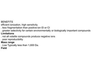 BENEFITS
efficient ionization, high sensitivity
. less fragmentation than positive-ion EI or CI
. greater selectivity for certain environmentally or biologically important compounds
Limitations
. not all volatile compounds produce negative ions
. poor reproducibility
Mass range
. Low Typically less than 1,000 Da.
Field
 