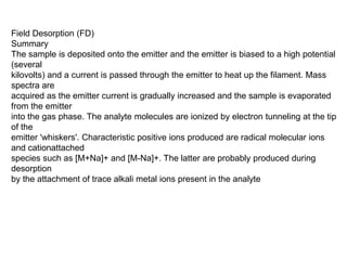 Field Desorption (FD)
Summary
The sample is deposited onto the emitter and the emitter is biased to a high potential
(several
kilovolts) and a current is passed through the emitter to heat up the filament. Mass
spectra are
acquired as the emitter current is gradually increased and the sample is evaporated
from the emitter
into the gas phase. The analyte molecules are ionized by electron tunneling at the tip
of the
emitter 'whiskers'. Characteristic positive ions produced are radical molecular ions
and cationattached
species such as [M+Na]+ and [M-Na]+. The latter are probably produced during
desorption
by the attachment of trace alkali metal ions present in the analyte
 