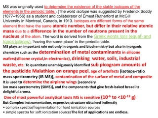 MS was originally used to determine the existence of the stable isotopes of the
elements in the periodic table..1/ [The word isotope was suggested by Frederick Soddy
(1877–1956) as a student and collaborator of Ernest Rutherford at McGill
University in Montreal, Canada, in 1913. Isotopes are different forms of the same
element that have the same atomic number, but differ in their relative atomic
mass due to a difference in the number of neutrons present in the
nucleus of the atom. The word is derived from the Greek words isos (equal) and
topos (places), ‗having the same place‘ in the periodic table.
MS plays an important role not only in organic and biochemistry but also in inorganic
chemistry such as the determination of metal contaminants in silicone
wafers(silicone crystal,in electronics), drinking water, soils, industrial
waste, etc. To quantitate unambiguously identified sub picogram amounts of
the pesticide Malathion on orange peel, age of artefacts [isotope-ratio
mass spectrometry (IR MS)], contamination of the surface of metal and composite
It is used to determine the airplane wings [secondary
ion mass spectrometry (SIMS)], and the components that give fresh-baked bread its
delightful aroma.
One of most powerful analytical tools MS is sensitive (10-6 to <10-13 g)
But Complex instrumentation, expensive,structure obtained indirectly
• complex spectra/fragmentation for hard ionization sources
• simple spectra for soft ionization sourcesThe list of applications are endless.
 