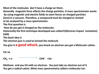Most of the molecules don’t have a charge on them.
Generally magnetic force effects the charge particles. A mass spectrometer works
by using magnetic and electric fields to exert forces on charged particles
(ions) in a vacuum. Therefore, a compound must be charged or ionized
to be analyzed by a mass spectrometer.
The first question is
How do you get it charged on the molecules
Historically the first technique developed was called EI(Electron impact ionization)
EIMS
The basic idea is
The electron gun is used to ionized the molecule
You give it a good whack, you knock an electron you get a Molecular cation.
For ex
CH4 + e- CH4+. +2e-
Methane and you hit with an electron. You just take an electron out of it
You get a radical cation .What mass spectrometry called a molecular ion.
 