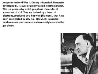 just prior toWorld War II. During this period, Dempster
developed EI. [EI was originally called electron impact.
This is a process by which gas-phase molecules at
a pressure of >10-3Torr are ionized by a beam of
electrons, produced by a hot wire (filament), that have
been accelerated by 70V (i.e. 70 eV).] EI is used in
modern mass spectrometers where analytes are in the
gas phase.
 