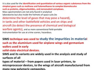 It is also used for the identification and quantitation of various organic substances from the
simplest gases such as methane and halomethanes to complex biomolecules
such as proteins, oligonucleotides, and noncovalent complexes.
Mass spectrometers are not only found in analytical
laboratories but also inside the helmets of space suits (to
determine the level of gases that may pose a hazard),
in tanks and other battlefield vehicles and on ships and
aircraft (to detect the presence of chemical and biological
warfare agents), and as more conventional field-portable
instrumentation for use at crime scenes, hazardous.
SIMS technique was used to study the impurities in material
such as the aluminium used for airplane wings and germanium
wafers used in early
solid-state electrical devices.
SIMS and its variants are widely used in the analysis and study of
surfaces of all
types of material – from papers used in laser printers, to
microprocessor devices, to the wings of aircraft manufactured from
many new polymeric composites.
 