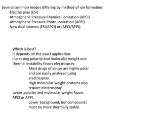 Several common modes differing by method of ion formation:
Electrospray (ESI)
Atmospheric Pressure Chemical Ionization (APCI)
Atmospheric Pressure Photo-Ionization (APPI)
New dual sources (ESI/APCI) or (APCI/APPI)
Which is best?
It depends on the exact application.
Increasing polarity and molecular weight and
thermal instability favors electrospray.
Most drugs of abuse are highly polar
and are easily analyzed using
electrospray.
High molecular weight proteins also
require electrospray
Lower polarity and molecular weight favors
APCI or APPI.
Lower background, but compounds
must be more thermally stable.
 