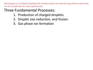 Electrospray is a method of getting the solution phase ions into the gas phase so that they
can be sampled by the mass spectromete
Three Fundamental Processes:
1. Production of charged droplets.
2. Droplet size reduction, and fission.
3. Gas phase ion formation
 