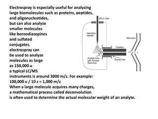 Electrospray is especially useful for analyzing
large biomolecules such as proteins, peptides,
and oligonucleotides,
but can also analyze
smaller molecules
like benzodiazepines
and sulfated
conjugates.
electrospray can
be used to analyze
molecules as large
as 150,000 u
a typical LC/MS
instruments is around 3000 m/z. For example:
100,000 u / 10 z = 1,000 m/z
When a large molecule acquires many charges,
a mathematical process called deconvolution
is often used to determine the actual molecular weight of an analyte.
 