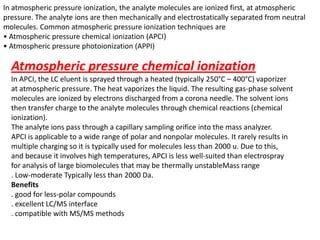 In atmospheric pressure ionization, the analyte molecules are ionized first, at atmospheric
pressure. The analyte ions are then mechanically and electrostatically separated from neutral
molecules. Common atmospheric pressure ionization techniques are
• Atmospheric pressure chemical ionization (APCI)
• Atmospheric pressure photoionization (APPI)
Atmospheric pressure chemical ionization
In APCI, the LC eluent is sprayed through a heated (typically 250°C – 400°C) vaporizer
at atmospheric pressure. The heat vaporizes the liquid. The resulting gas-phase solvent
molecules are ionized by electrons discharged from a corona needle. The solvent ions
then transfer charge to the analyte molecules through chemical reactions (chemical
ionization).
The analyte ions pass through a capillary sampling orifice into the mass analyzer.
APCI is applicable to a wide range of polar and nonpolar molecules. It rarely results in
multiple charging so it is typically used for molecules less than 2000 u. Due to this,
and because it involves high temperatures, APCI is less well-suited than electrospray
for analysis of large biomolecules that may be thermally unstableMass range
. Low-moderate Typically less than 2000 Da.
Benefits
. good for less-polar compounds
. excellent LC/MS interface
. compatible with MS/MS methods
 