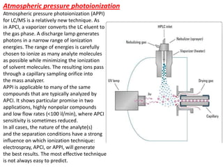 Atmospheric pressure photoionization
Atmospheric pressure photoionization (APPI)
for LC/MS is a relatively new technique. As
in APCI, a vaporizer converts the LC eluent to
the gas phase. A discharge lamp generates
photons in a narrow range of ionization
energies. The range of energies is carefully
chosen to ionize as many analyte molecules
as possible while minimizing the ionization
of solvent molecules. The resulting ions pass
through a capillary sampling orifice into
the mass analyzer.
APPI is applicable to many of the same
compounds that are typically analyzed by
APCI. It shows particular promise in two
applications, highly nonpolar compounds
and low flow rates (<100 ìl/min), where APCI
sensitivity is sometimes reduced.
In all cases, the nature of the analyte(s)
and the separation conditions have a strong
influence on which ionization technique:
electrospray, APCI, or APPI, will generate
the best results. The most effective technique
is not always easy to predict.
 