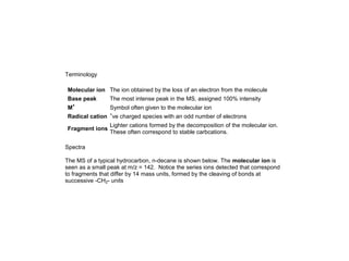 Terminology
Molecular ion The ion obtained by the loss of an electron from the molecule
Base peak The most intense peak in the MS, assigned 100% intensity
M+
Symbol often given to the molecular ion
Radical cation +
ve charged species with an odd number of electrons
Fragment ions
Lighter cations formed by the decomposition of the molecular ion.
These often correspond to stable carbcations.
Spectra
The MS of a typical hydrocarbon, n-decane is shown below. The molecular ion is
seen as a small peak at m/z = 142. Notice the series ions detected that correspond
to fragments that differ by 14 mass units, formed by the cleaving of bonds at
successive -CH2- units
 