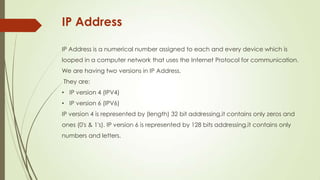 IP Address
IP Address is a numerical number assigned to each and every device which is
looped in a computer network that uses the Internet Protocol for communication.
We are having two versions in ip address.
They are:
• Ip version 4 (IPV4)
• Ip version 6 (IPV6)
Ip version 4 is represented by (length) 32 bit addressing.it contains only zeros and
ones (0's & 1's). Ip version 6 is represented by 128 bits addressing.it contains only
numbers and letters.
 
