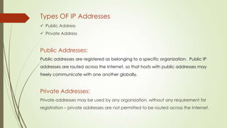Types OF IP Addresses
 Public Address
 Private Address
Public Addresses:
Public addresses are registered as belonging to a specific organization. Public IP
addresses are routed across the Internet, so that hosts with public addresses may
freely communicate with one another globally.
Private Addresses:
Private addresses may be used by any organization, without any requirement for
registration. – private addresses are not permitted to be routed across the Internet.
 