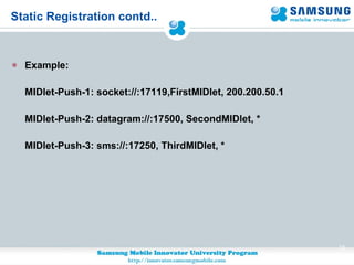 Static Registration contd.. Example: MIDlet-Push-1: socket://:17119,FirstMIDlet, 200.200.50.1 MIDlet-Push-2: datagram://:17500, SecondMIDlet, * MIDlet-Push-3: sms://:17250, ThirdMIDlet, * 