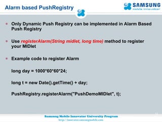 Alarm based PushRegistry Only Dynamic Push Registry can be implemented in Alarm Based Push Registry  Use  registerAlarm(String midlet, long time)  method to register your MIDlet Example code to register Alarm long day = 1000*60*60*24;  long t = new Date().getTime() + day; PushRegistry.registerAlarm("PushDemoMIDlet", t); 