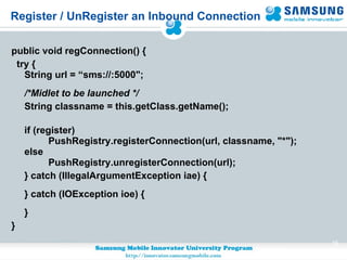 Register / UnRegister an Inbound Connection public void regConnection() { try { String url = “sms://:5000"; /*Midlet to be launched */ String classname = this.getClass.getName();  if (register)           PushRegistry.registerConnection(url, classname, "*"); else          PushRegistry.unregisterConnection(url); } catch (IllegalArgumentException iae) { } catch (IOException ioe) { } } 