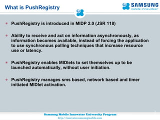 What is PushRegistry PushRegistry is introduced in MIDP 2.0 (JSR 118)  Ability to receive and act on information asynchronously, as information becomes available, instead of forcing the application to use synchronous polling techniques that increase resource use or latency.  PushRegistry enables MIDlets to set themselves up to be launched automatically, without user initiation. PushRegistry manages sms based, network based and timer initiated MIDlet activation. 