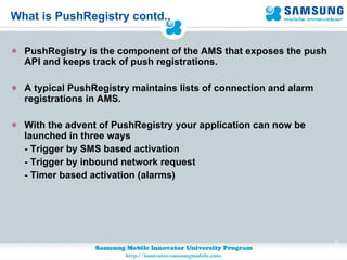What is PushRegistry contd.. PushRegistry is the component of the AMS that exposes the push API and keeps track of push registrations. A typical PushRegistry maintains lists of connection and alarm registrations in AMS.  With the advent of PushRegistry your application can now be launched in three ways  - Trigger by SMS based activation - Trigger by inbound network request - Timer based activation (alarms) 