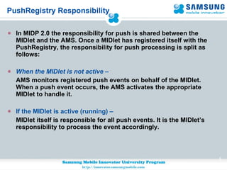 PushRegistry Responsibility In MIDP 2.0 the responsibility for push is shared between the MIDlet and the AMS. Once a MIDlet has registered itself with the PushRegistry, the responsibility for push processing is split as follows: When the MIDlet is not active   – AMS monitors registered push events on behalf of the MIDlet. When a push event occurs, the AMS activates the appropriate MIDlet to handle it.  If the MIDlet is active (running) – MIDlet itself is responsible for all push events. It is the MIDlet’s responsibility to process the event accordingly. 