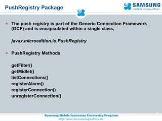 PushRegistry Package The push registry is part of the Generic Connection Framework (GCF) and is encapsulated within a single class,  javax.microedition.io.PushRegistry PushRegistry Methods getFilter() getMidlet() listConnections() registerAlarm() registerConnection() unregisterConnection() 