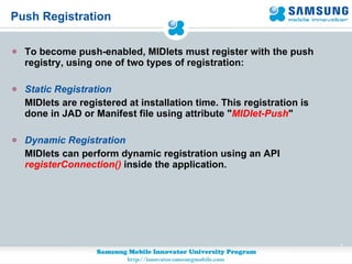 Push Registration To become push-enabled, MIDlets must register with the push registry, using one of two types of registration: Static Registration MIDlets are registered at installation time. This registration is done in JAD or Manifest file using attribute " MIDlet-Push " Dynamic Registration MIDlets can perform dynamic registration using an API  registerConnection()   inside the application. 