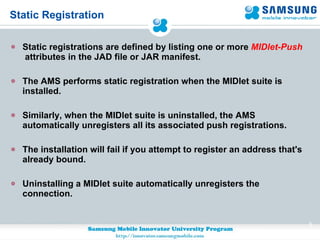 Static Registration Static registrations are defined by listing one or more  MIDlet-Push   attributes in the JAD file or JAR manifest. The AMS performs static registration when the MIDlet suite is installed. Similarly, when the MIDlet suite is uninstalled, the AMS automatically unregisters all its associated push registrations. The installation will fail if you attempt to register an address that's already bound.  Uninstalling a MIDlet suite automatically unregisters the connection. 